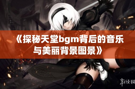 《探秘天堂bgm背后的音乐与美丽背景图景》