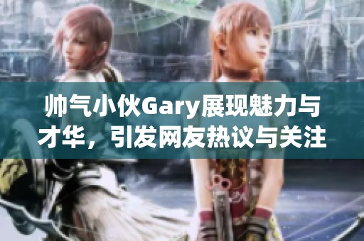 帅气小伙Gary展现魅力与才华，引发网友热议与关注