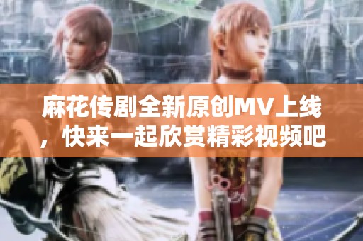 麻花传剧全新原创MV上线，快来一起欣赏精彩视频吧