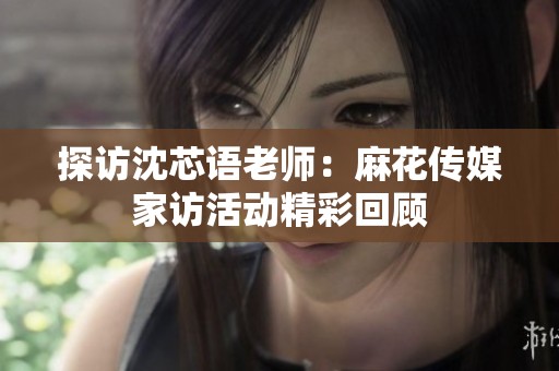 探访沈芯语老师：麻花传媒家访活动精彩回顾