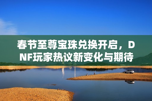 春节至尊宝珠兑换开启，DNF玩家热议新变化与期待