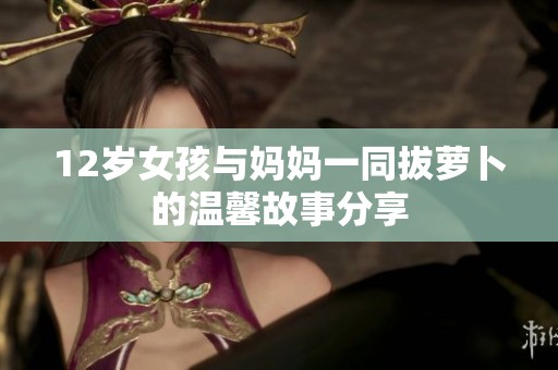 12岁女孩与妈妈一同拔萝卜的温馨故事分享