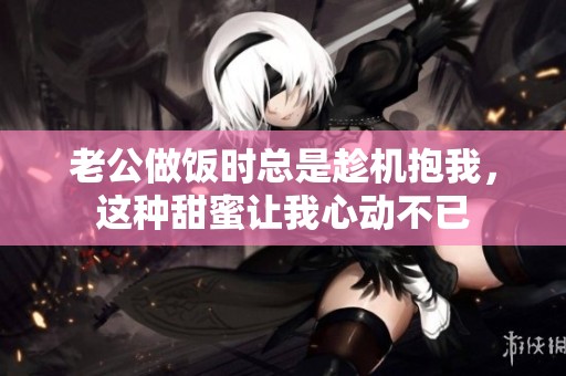 老公做饭时总是趁机抱我，这种甜蜜让我心动不已