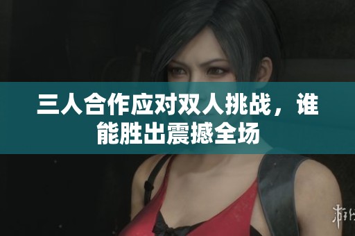 三人合作应对双人挑战，谁能胜出震撼全场