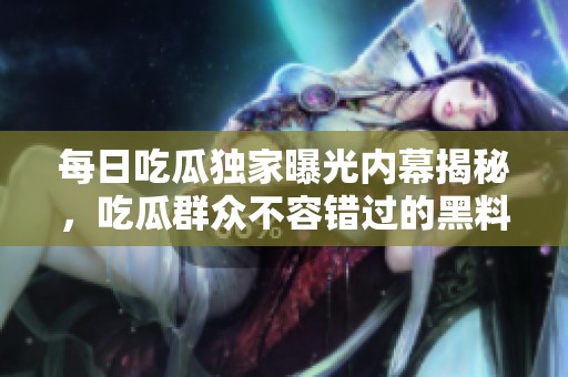 每日吃瓜独家曝光内幕揭秘，吃瓜群众不容错过的黑料大汇总