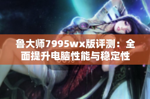 鲁大师7995wx版评测：全面提升电脑性能与稳定性