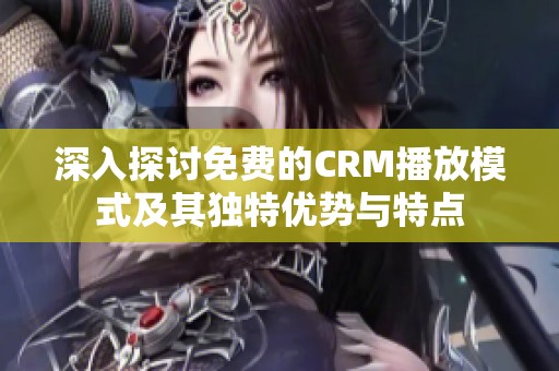 深入探讨免费的CRM播放模式及其独特优势与特点