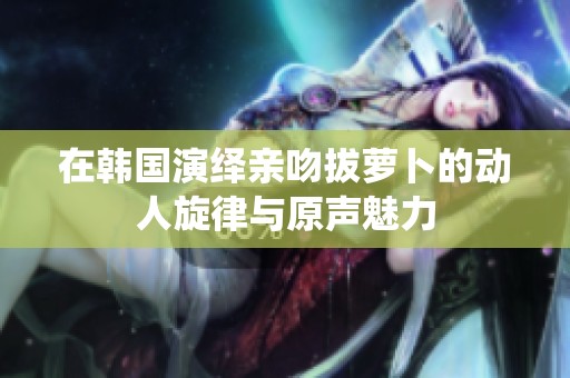 在韩国演绎亲吻拔萝卜的动人旋律与原声魅力