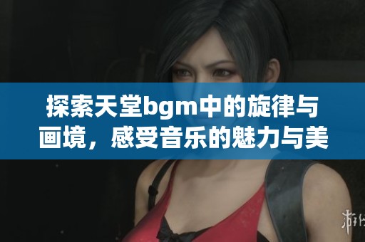 探索天堂bgm中的旋律与画境，感受音乐的魅力与美丽风景