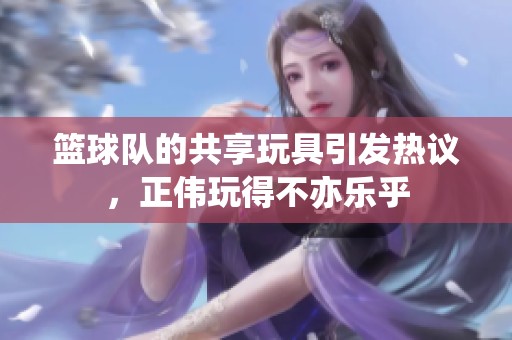 篮球队的共享玩具引发热议，正伟玩得不亦乐乎