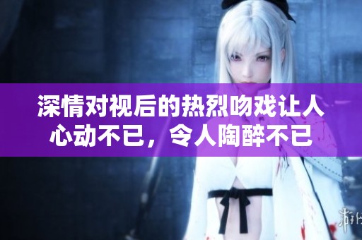 深情对视后的热烈吻戏让人心动不已，令人陶醉不已