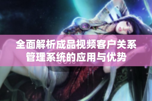 全面解析成品视频客户关系管理系统的应用与优势