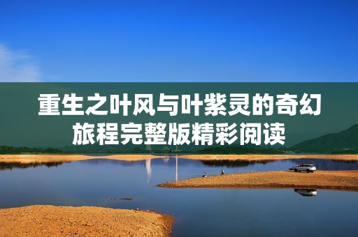 重生之叶风与叶紫灵的奇幻旅程完整版精彩阅读