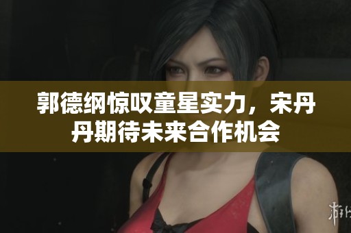郭德纲惊叹童星实力，宋丹丹期待未来合作机会