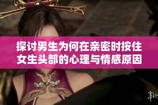 探讨男生为何在亲密时按住女生头部的心理与情感原因