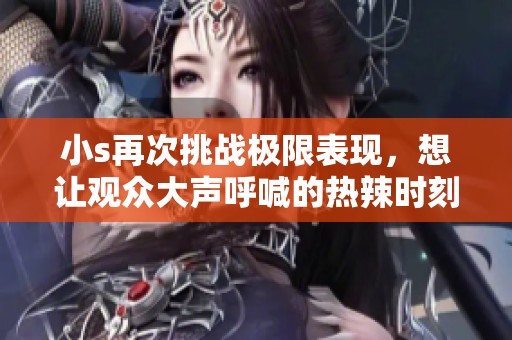 小s再次挑战极限表现，想让观众大声呼喊的热辣时刻