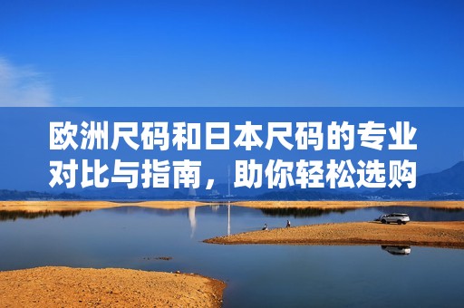 欧洲尺码和日本尺码的专业对比与指南，助你轻松选购