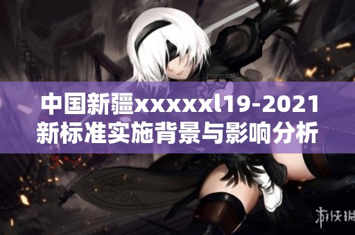 中国新疆xxxxxl19-2021新标准实施背景与影响分析