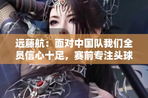远藤航：面对中国队我们全员信心十足，赛前专注头球训练
