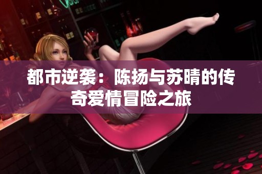 都市逆袭：陈扬与苏晴的传奇爱情冒险之旅