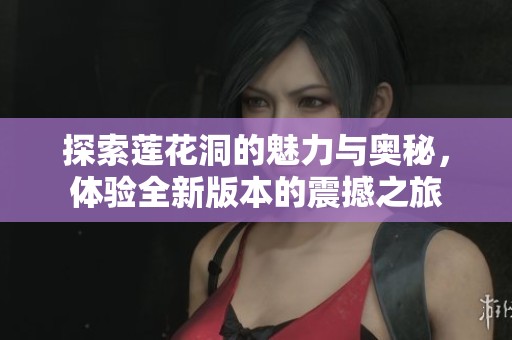 探索莲花洞的魅力与奥秘，体验全新版本的震撼之旅