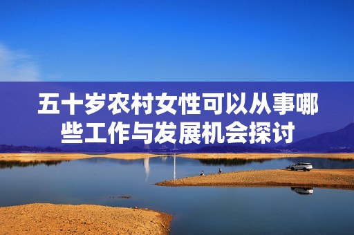 五十岁农村女性可以从事哪些工作与发展机会探讨