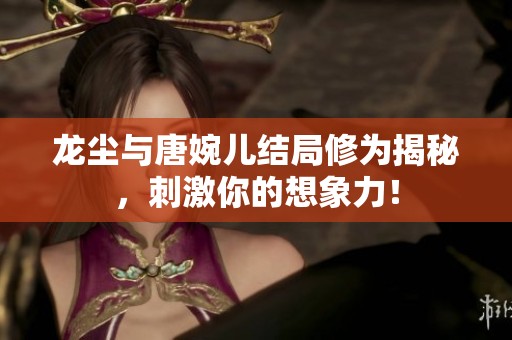 龙尘与唐婉儿结局修为揭秘,刺激你的想象力! 龙尘与唐婉儿结局修为揭秘,刺激你的想象力!