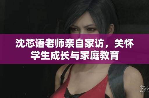 沈芯语老师亲自家访，关怀学生成长与家庭教育