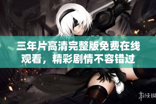 三年片高清完整版免费在线观看，精彩剧情不容错过