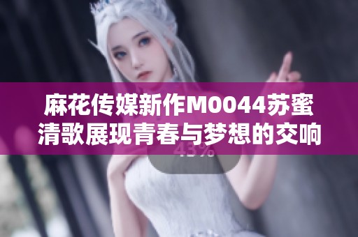 麻花传媒新作M0044苏蜜清歌展现青春与梦想的交响曲
