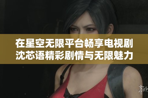 在星空无限平台畅享电视剧沈芯语精彩剧情与无限魅力
