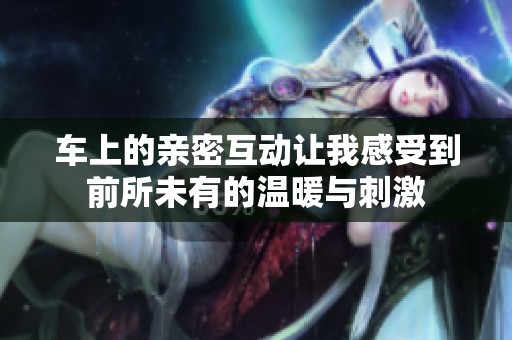 车上的亲密互动让我感受到前所未有的温暖与刺激