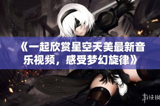 《一起欣赏星空天美最新音乐视频，感受梦幻旋律》