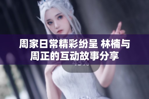 周家日常精彩纷呈 林楠与周正的互动故事分享
