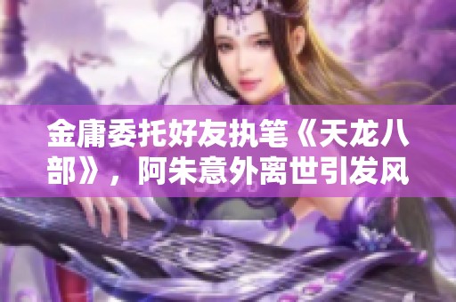 金庸委托好友执笔《天龙八部》，阿朱意外离世引发风波