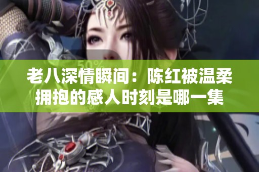 老八深情瞬间：陈红被温柔拥抱的感人时刻是哪一集
