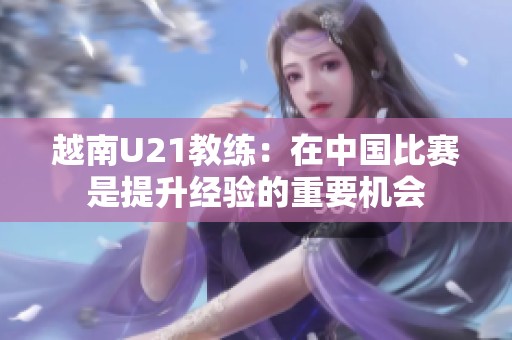 越南U21教练：在中国比赛是提升经验的重要机会