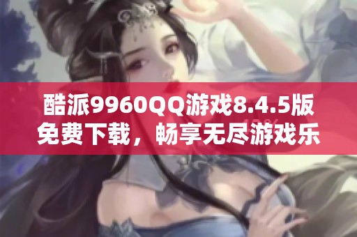酷派9960QQ游戏8.4.5版免费下载，畅享无尽游戏乐趣