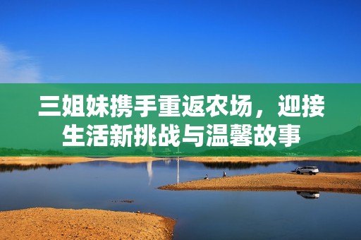 三姐妹携手重返农场，迎接生活新挑战与温馨故事