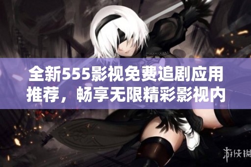 全新555影视免费追剧应用推荐，畅享无限精彩影视内容