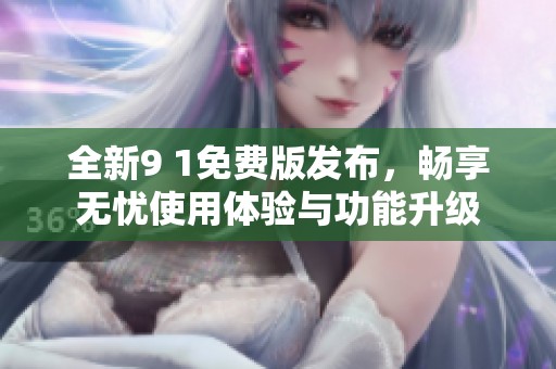 全新9 1免费版发布，畅享无忧使用体验与功能升级