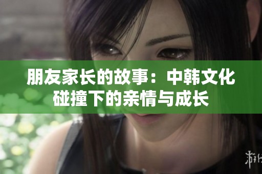 朋友家长的故事：中韩文化碰撞下的亲情与成长