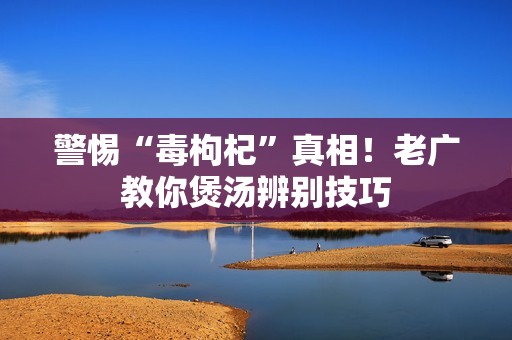 警惕“毒枸杞”真相！老广教你煲汤辨别技巧
