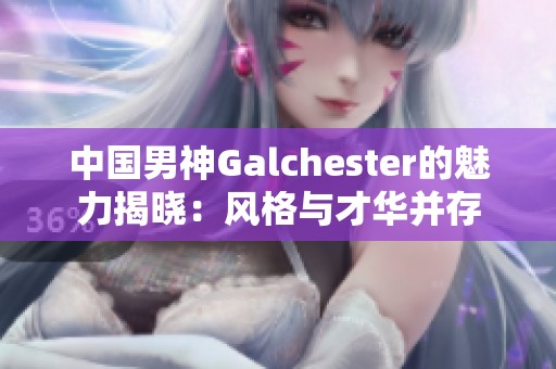 中国男神Galchester的魅力揭晓：风格与才华并存