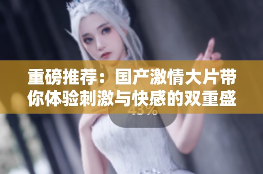 重磅推荐：国产激情大片带你体验刺激与快感的双重盛宴