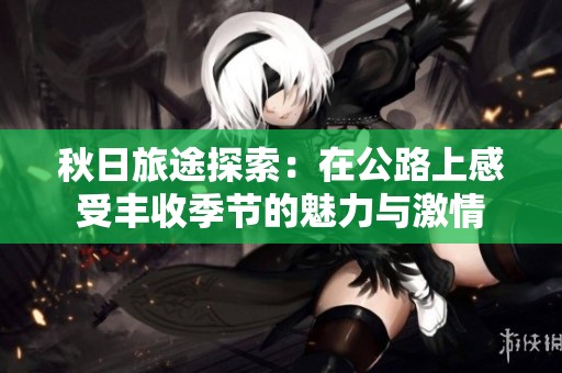 秋日旅途探索：在公路上感受丰收季节的魅力与激情