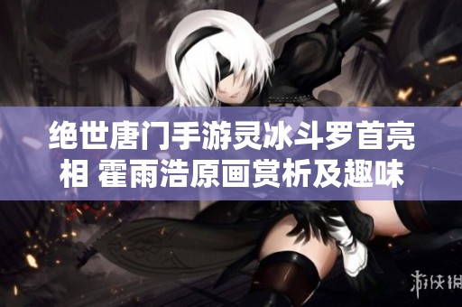 绝世唐门手游灵冰斗罗首亮相 霍雨浩原画赏析及趣味玩法揭秘