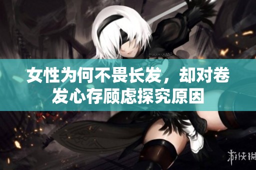 女性为何不畏长发，却对卷发心存顾虑探究原因