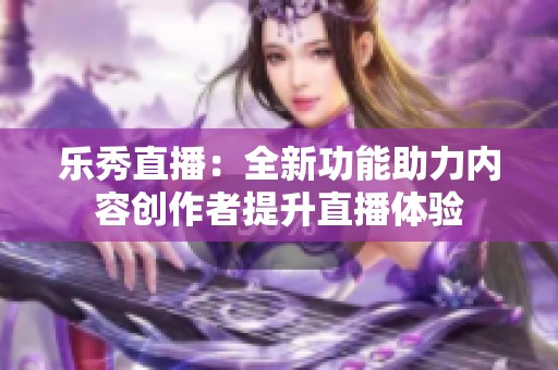 乐秀直播：全新功能助力内容创作者提升直播体验