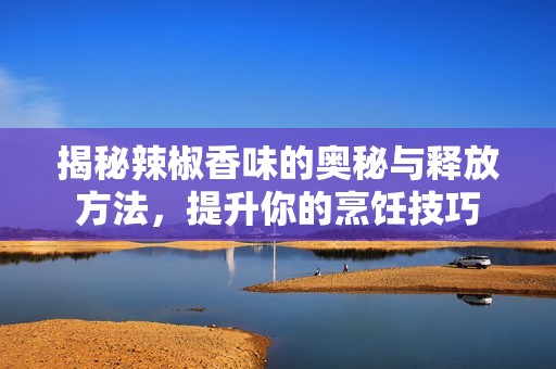 揭秘辣椒香味的奥秘与释放方法，提升你的烹饪技巧